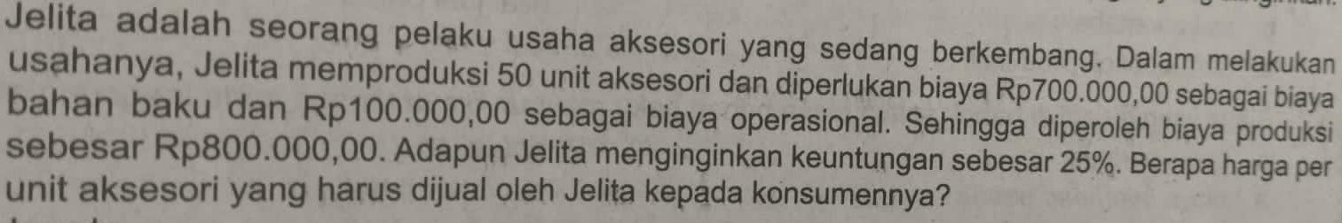 Jelita adalah seorang pelaku usaha aksesori yang sedang berkembang. Dalam melakukan 
usahanya, Jelita memproduksi 50 unit aksesori dan diperlukan biaya Rp700.000,00 sebagai biaya 
bahan baku dan Rp100.000,00 sebagai biaya operasional. Sehingga diperoleh biaya produksi 
sebesar Rp800.000,00. Adapun Jelita menginginkan keuntungan sebesar 25%. Berapa harga per 
unit aksesori yang harus dijual oleh Jelita kepada konsumennya?