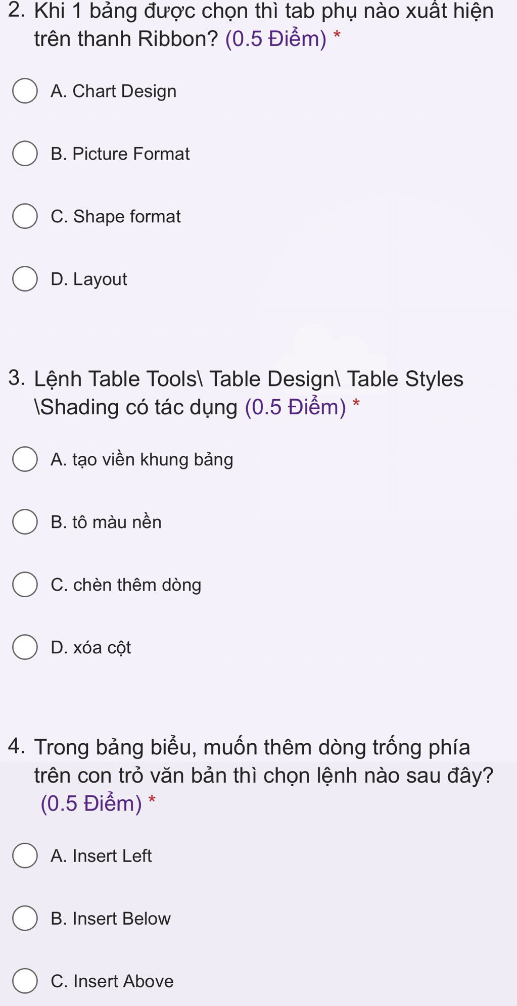 Khi 1 bảng được chọn thì tab phụ nào xuất hiện
trên thanh Ribbon? (0.5 Điểm) *
A. Chart Design
B. Picture Format
C. Shape format
D. Layout
3. Lệnh Table Tools Table Design Table Styles
Shading có tác dụng (0.5 Điểm) *
A. tạo viền khung bảng
B. tô màu nền
C. chèn thêm dòng
D. xóa cột
4. Trong bảng biểu, muốn thêm dòng trống phía
trên con trỏ văn bản thì chọn lệnh nào sau đây?
(0.5 Điểm) *
A. Insert Left
B. Insert Below
C. Insert Above