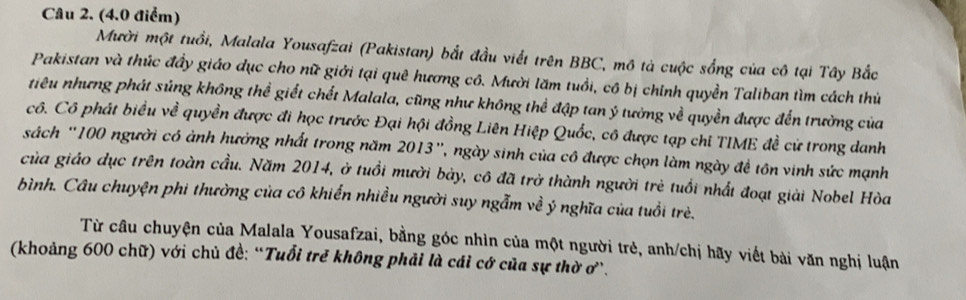 Mười một tuổi, Malala Yousafzai (Pakistan) bắt đầu viết trên BBC, mô tả cuộc sống của cô tại Tây Bắc 
Pakistan và thúc đầy giáo dục cho nữ giới tại quê hương cô. Mười lăm tuổi, cô bị chính quyền Taliban tìm cách thủ 
tiêu nhưng phát súng không thể giết chết Malala, cũng như không thể đập tan ý tưởng về quyền được đến trường của 
cô. Cô phát biểu về quyền được đi học trước Đại hội đồng Liên Hiệp Quốc, cô được tạp chỉ TIME đề cử trong danh 
sách ' 100 người có ảnh hưởng nhất trong năm 2013 ', ngày sinh của cô được chọn làm ngày đề tôn vinh sức mạnh 
của giáo dục trên toàn cầu. Năm 2014, ở tuổi mười bảy, cô đã trở thành người trẻ tuổi nhất đoạt giải Nobel Hòa 
bình. Câu chuyện phi thường của cô khiến nhiều người suy ngẫm về ý nghĩa của tuổi trè. 
Từ câu chuyện của Malala Yousafzai, bằng góc nhìn của một người trẻ, anh/chị hãy viết bài văn nghị luận 
(khoảng 600 chữ) với chủ đề: “Tuổi trẻ không phải là cái cớ của sự thờ ơ.