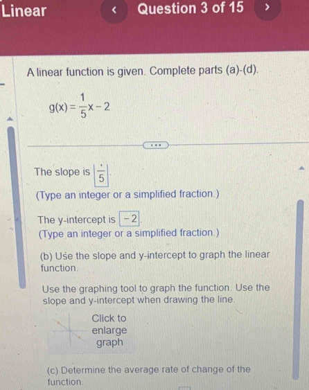 Linear Question 3 of 15 
A linear function is given. Complete parts (a)-(d)
g(x)= 1/5 x-2
The slope is |frac 5|. 
(Type an integer or a simplified fraction.) 
The y-intercept is | - 2
(Type an integer or a simplified fraction.) 
(b) Use the slope and y-intercept to graph the linear 
function. 
Use the graphing tool to graph the function. Use the 
slope and y-intercept when drawing the line. 
Click to 
enlarge 
graph 
(c) Determine the average rate of change of the 
function.