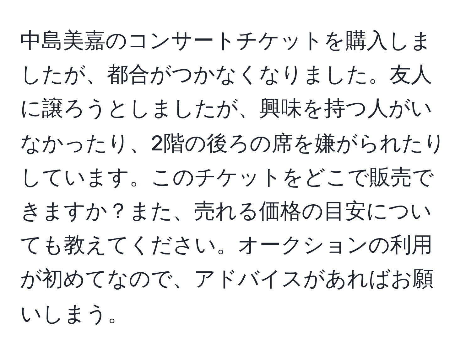 中島美嘉のコンサートチケットを購入しましたが、都合がつかなくなりました。友人に譲ろうとしましたが、興味を持つ人がいなかったり、2階の後ろの席を嫌がられたりしています。このチケットをどこで販売できますか？また、売れる価格の目安についても教えてください。オークションの利用が初めてなので、アドバイスがあればお願いしまう。