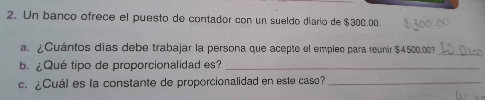 Un banco ofrece el puesto de contador con un sueldo diario de $300.00. 
a. ¿Cuántos días debe trabajar la persona que acepte el empleo para reunir $4500.00 _ 
b. ¿Qué tipo de proporcionalidad es?_ 
c. ¿Cuál es la constante de proporcionalidad en este caso?_