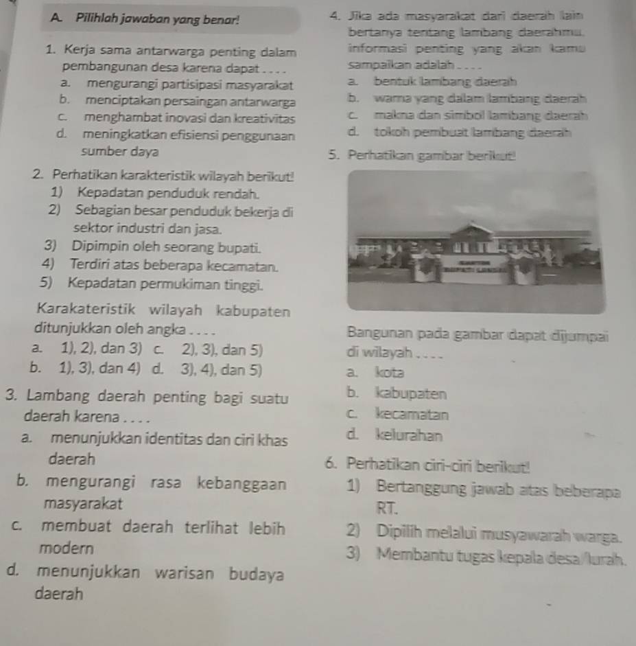 Pilihlah jawaban yang benar! 4. Jīka ada masyarakat darï daerah lain
bertanya tentang lambang daerahmu.
1. Kerja sama antarwarga penting dalam  informasi penting yang akan kamu 
pembangunan desa karena dapat . . . . sampaikan adalah . . . .
a. mengurangi partisipasi masyarakat a. bentuk lambang daerah
b. menciptakan persaingan antarwarga b. wara yang dalam lambang daerah
c. menghambat inovasi dan kreativitas c. makna dan simbol lambang daerah
d. meningkatkan efisiensi penggunaan d. tokoh pembuat lambang đaerah
sumber daya 5. Perhatikan gambar berikut!
2. Perhatikan karakteristik wilayah berikut!
1) Kepadatan penduduk rendah.
2) Sebagian besar penduduk bekerja di
sektor industri dan jasa.
3) Dipimpin oleh seorang bupati.
4) Terdiri atas beberapa kecamatan.
5) Kepadatan permukiman tinggi.
Karakateristik wilayah kabupaten
ditunjukkan oleh angka . . . . Bangunan pada gambar dapat dijumpai
a. 1), 2), dan 3) c. 2), 3), dan 5) di wilayah . . . .
b. 1), 3), dan 4) d. 3), 4), dan 5) a. kota
3. Lambang daerah penting bagi suatu b. kabupaten
daerah karena . . . .
c. kecamatan
a. menunjukkan identitas dan ciri khas d. kelurahan
daerah 6. Perhatikan ciri-ciri berikut!
b. mengurangi rasa kebanggaan 1) Bertanggung jawab atas beberapa
masyarakat RT.
c. membuat daerah terlihat lebih 2) Dipilih melalui musyawarah warga.
modern 3) Membantu tugas kepala desa/lurah.
d. menunjukkan warisan budaya
daerah