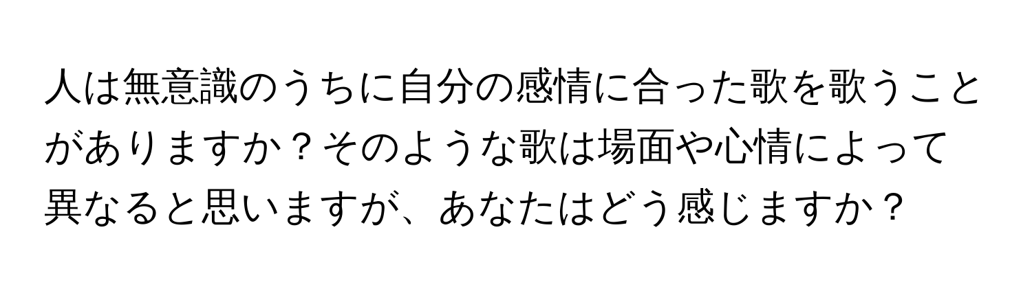 人は無意識のうちに自分の感情に合った歌を歌うことがありますか？そのような歌は場面や心情によって異なると思いますが、あなたはどう感じますか？