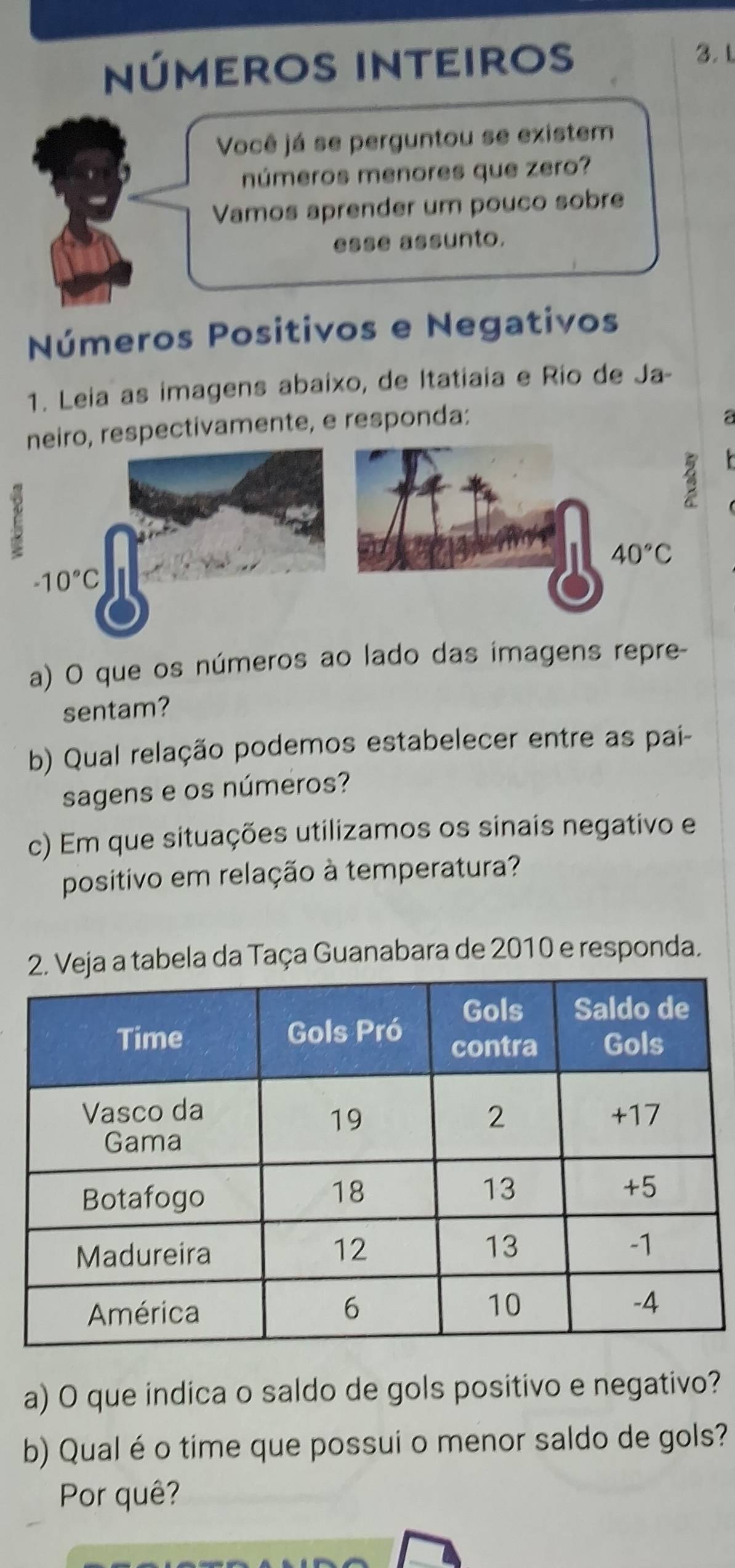 números inteiros
3. L
Você já se perguntou se existem
números menores que zero?
Vamos aprender um pouco sobre
esse assunto.
Números Positivos e Negativos
1. Leia as imagens abaixo, de Itatiaia e Rio de Ja-
neiro, respectivamente, e responda:
a
E
40°C
a) O que os números ao lado das imagens repre-
sentam?
b) Qual relação podemos estabelecer entre as pai-
sagens e os números?
c) Em que situações utilizamos os sinais negativo e
positivo em relação à temperatura?
a a tabela da Taça Guanabara de 2010 e responda.
a) O que indica o saldo de gols positivo e negativo?
b) Qual é o time que possui o menor saldo de gols?
Por quê?