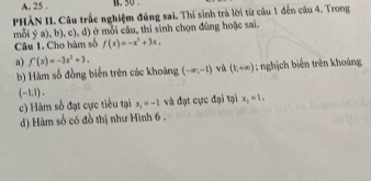 25 .
PHÀN II. Câu trắc nghiệm đúng sai. Thí sinh trà lời từ câu 1 đến câu 4. Trong
mỗi ý a), b), c), d) ở mỗi câu, thí sinh chọn đúng hoặc sai
Câu 1. Cho hàm số f(x)=-x^3+3x. 
a) f'(x)=-3x^2+3.
b) Hàm số đồng biến trên các khoảng (-∈fty ,-1) vù (1,+∈fty ) : nghịch biển trên khoảng
(-1.1).
c) Hàm số đạt cực tiểu tại x_1=-1 và đạt cực đại tại x_1=1.
d) Hàm số có đồ thị như Hình 6 .