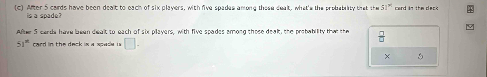 After 5 cards have been dealt to each of six players, with five spades among those dealt, what's the probability that the 51^(st) card in the deck 
is a spade? 
After 5 cards have been dealt to each of six players, with five spades among those dealt, the probability that the  □ /□  
51^(st) card in the deck is a spade is □ . 
× 5