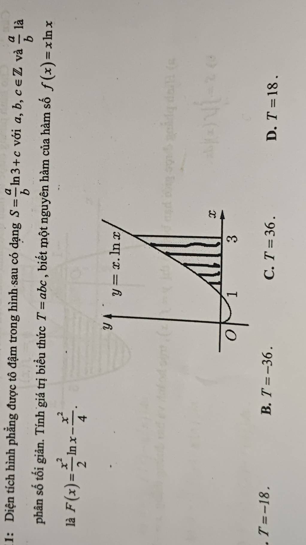 1: Diện tích hình phẳng được tô đậm trong hình sau có dạng S= a/b ln 3+c với a,b,c∈ Z và  a/b  là
phân số tối giản. Tính giá trị biểu thức T=abc , biết một nguyên hàm của hàm số f(x)=xln x
là F(x)= x^2/2 ln x- x^2/4 .
T=-18.
B. T=-36. C. T=36.
D. T=18.