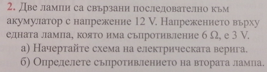 Две лампи са свьрзани последователно кьм 
акумулатор с напрежение 12 V. Напрежението вьрху 
едната лампа, която има сьпротивление б Ω, е 3 V. 
а) Начертайте схема на електрическата верига. 
б) Определете сьпротивлението на втората ламна.