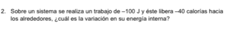 Sobre un sistema se realiza un trabajo de −100 J y éste libera -40 calorías hacia 
los alrededores, ¿cuál es la variación en su energía interna?