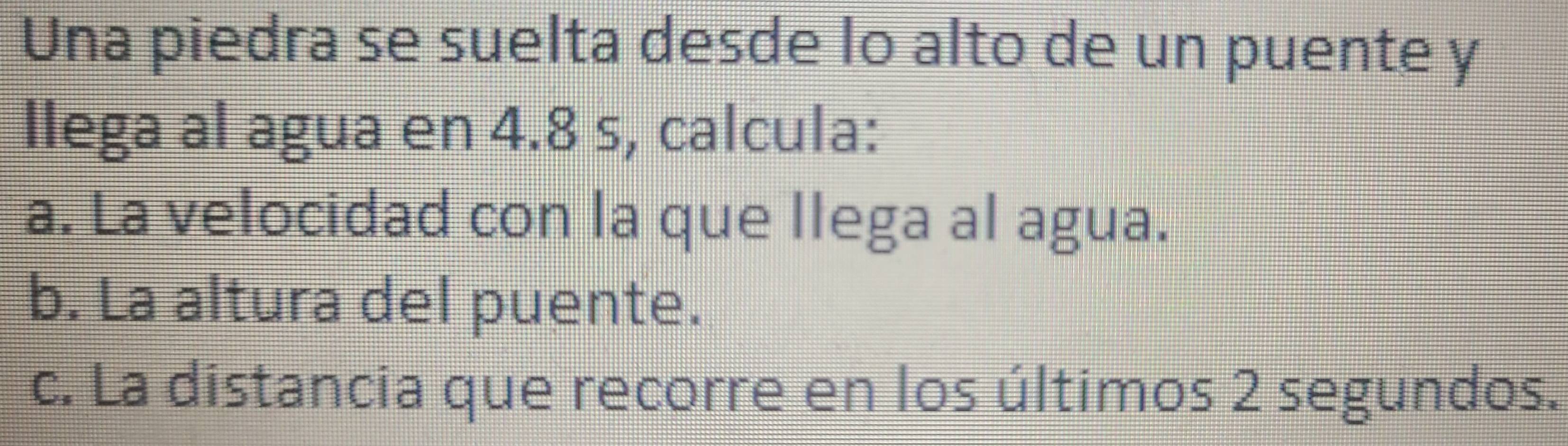 Una piedra se suelta desde lo alto de un puente y
llega al agua en 4.8 s, calcula:
a. La velocidad con la que llega al agua.
b. La altura del puente.
c. La distancia que recorre en los últimos 2 segundos.