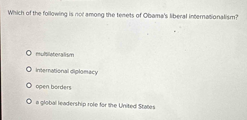 Which of the following is not among the tenets of Obama's liberal internationalism?
multilateralism
international diplomacy
open borders
a global leadership role for the United States