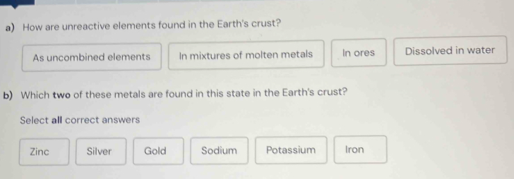 How are unreactive elements found in the Earth's crust?
As uncombined elements In mixtures of molten metals In ores Dissolved in water
b) Which two of these metals are found in this state in the Earth's crust?
Select all correct answers
Zinc Silver Gold Sodium Potassium Iron