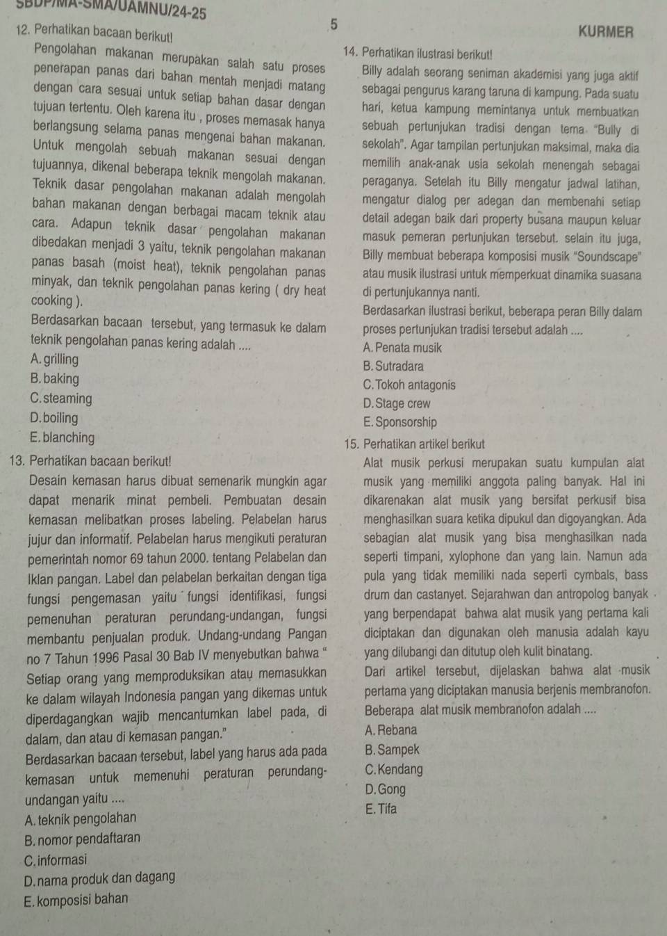 ŠBDP/MA-SMA/UAMNU/24-25
5
12. Perhatikan bacaan berikut!
KURMER
14. Perhatikan ilustrasi berikut!
Pengolahan makanan merupakan salah satu proses Billy adalah seorang seniman akademisi yang juga aktif
penerapan panas dari bahan mentah menjadi matang sebagai pengurus karang taruna di kampung. Pada suatu
dengan cara sesuai untuk setiap bahan dasar dengan hari, ketua kampung memintanya untuk membuatkan
tujuan tertentu. Oleh karena itu , proses memasak hanya sebuah pertunjukan tradisi dengan tema “Bully di
berlangsung selama panas mengenai bahan makanan. sekolah''. Agar tampilan pertunjukan maksimal, maka dia
Untuk mengolah sebuah makanan sesuai dengan memilih anak-anak usia sekolah menengah sebagai
tujuannya, dikenal beberapa teknik mengolah makanan. peraganya. Setelah itu Billy mengatur jadwal latihan,
Teknik dasar pengolahan makanan adalah mengolah mengatur dialog per adegan dan membenahi setiap
bahan makanan dengan berbagai macam teknik atau detail adegan baik dari property busana maupun keluar
cara. Adapun teknik dasar pengolahan makanan masuk pemeran pertunjukan tersebut. selain itu juga,
dibedakan menjadi 3 yaitu, teknik pengolahan makanan Billy membuat beberapa komposisi musik “Soundscape”
panas basah (moist heat), teknik pengolahan panas atau musik ilustrasi untuk memperkuat dinamika suasana
minyak, dan teknik pengolahan panas kering ( dry heat di pertunjukannya nanti.
cooking ).
Berdasarkan ilustrasi berikut, beberapa peran Billy dalam
Berdasarkan bacaan tersebut, yang termasuk ke dalam proses pertunjukan tradisi tersebut adalah ....
teknik pengolahan panas kering adalah .... A. Penata musik
A. grilling B. Sutradara
B. baking C. Tokoh antagonis
C. steaming D. Stage crew
D. boiling E. Sponsorship
E. blanching 15. Perhatikan artikel berikut
13. Perhatikan bacaan berikut! Alat musik perkusi merupakan suatu kumpulan alat
Desain kemasan harus dibuat semenarik mungkin agar musik yang memiliki anggota paling banyak. Hal ini
dapat menarik minat pembeli. Pembuatan desain dikarenakan alat musik yang bersifat perkusif bisa
kemasan melibatkan proses labeling. Pelabelan harus menghasilkan suara ketika dipukul dan digoyangkan. Ada
jujur dan informatif. Pelabelan harus mengikuti peraturan sebagian alat musik yang bisa menghasilkan nada
pemerintah nomor 69 tahun 2000. tentang Pelabelan dan seperti timpani, xylophone dan yang lain. Namun ada
Iklan pangan. Label dan pelabelan berkaitan dengan tiga pula yang tidak memiliki nada seperti cymbals, bass
fungsi pengemasan yaitu fungsi identifikasi, fungsi drum dan castanyet. Sejarahwan dan antropolog banyak 
pemenuhan peraturan perundang-undangan, fungsi yang berpendapat bahwa alat musik yang pertama kali
membantu penjualan produk. Undang-undang Pangan diciptakan dan digunakan oleh manusia adalah kayu
no 7 Tahun 1996 Pasal 30 Bab IV menyebutkan bahwa “ yang dilubangi dan ditutup oleh kulit binatang.
Setiap orang yang memproduksikan atau memasukkan Dari artikel tersebut, dijelaskan bahwa alat musik
ke dalam wilayah Indonesia pangan yang dikemas untuk pertama yang diciptakan manusia berjenis membranofon.
diperdagangkan wajib mencantumkan label pada, di Beberapa alat musik membranofon adalah ....
dalam, dan atau di kemasan pangan."
A. Rebana
Berdasarkan bacaan tersebut, label yang harus ada pada B. Sampek
kemasan untuk memenuhi peraturan perundang- C. Kendang
D. Gong
undangan yaitu ....
E. Tifa
A. teknik pengolahan
B. nomor pendaftaran
C. informasi
D. nama produk dan dagang
E. komposisi bahan