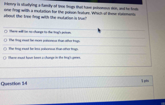 Henry is studying a family of tree frogs that have poisonous skin, and he finds
one frog with a mutation for the poison feature. Which of these statements
about the tree frog with the mutation is true?
There will be no change to the frog's poison.
The frog must be more poisonous than other frogs.
The frog must be less poisonous than other frogs.
There must have been a change in the frog's genes.
Question 14 1 pts