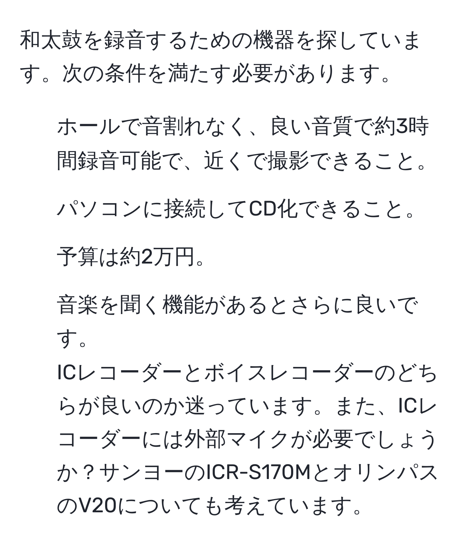 和太鼓を録音するための機器を探しています。次の条件を満たす必要があります。  
1. ホールで音割れなく、良い音質で約3時間録音可能で、近くで撮影できること。  
2. パソコンに接続してCD化できること。  
3. 予算は約2万円。  
4. 音楽を聞く機能があるとさらに良いです。  
ICレコーダーとボイスレコーダーのどちらが良いのか迷っています。また、ICレコーダーには外部マイクが必要でしょうか？サンヨーのICR-S170MとオリンパスのV20についても考えています。