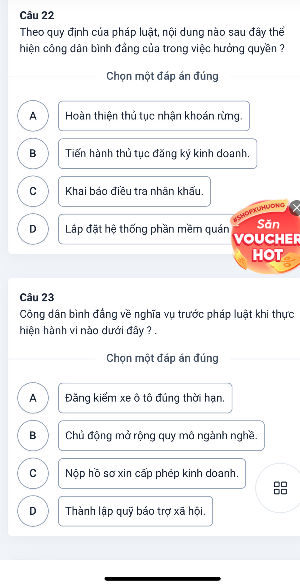 Theo quy định của pháp luật, nội dung nào sau đây thể
hiện công dân bình đẳng của trong việc hưởng quyền ?
Chọn một đáp án đúng
A Hoàn thiện thủ tục nhận khoán rừng.
B Tiến hành thủ tục đăng ký kinh doanh.
C Khai báo điều tra nhân khẩu.
#SHOPXUHUONG
D Lắp đặt hệ thống phần mềm quản Sǎn
VOUCHER
HOT a
Câu 23
Công dân bình đẳng về nghĩa vụ trước pháp luật khi thực
hiện hành vi nào dưới đây ? .
Chọn một đáp án đúng
A Đăng kiểm xe ô tô đúng thời hạn.
B Chủ động mở rộng quy mô ngành nghề.
C Nộp hồ sơ xin cấp phép kinh doanh.
□□
D Thành lập quỹ bảo trợ xã hội.