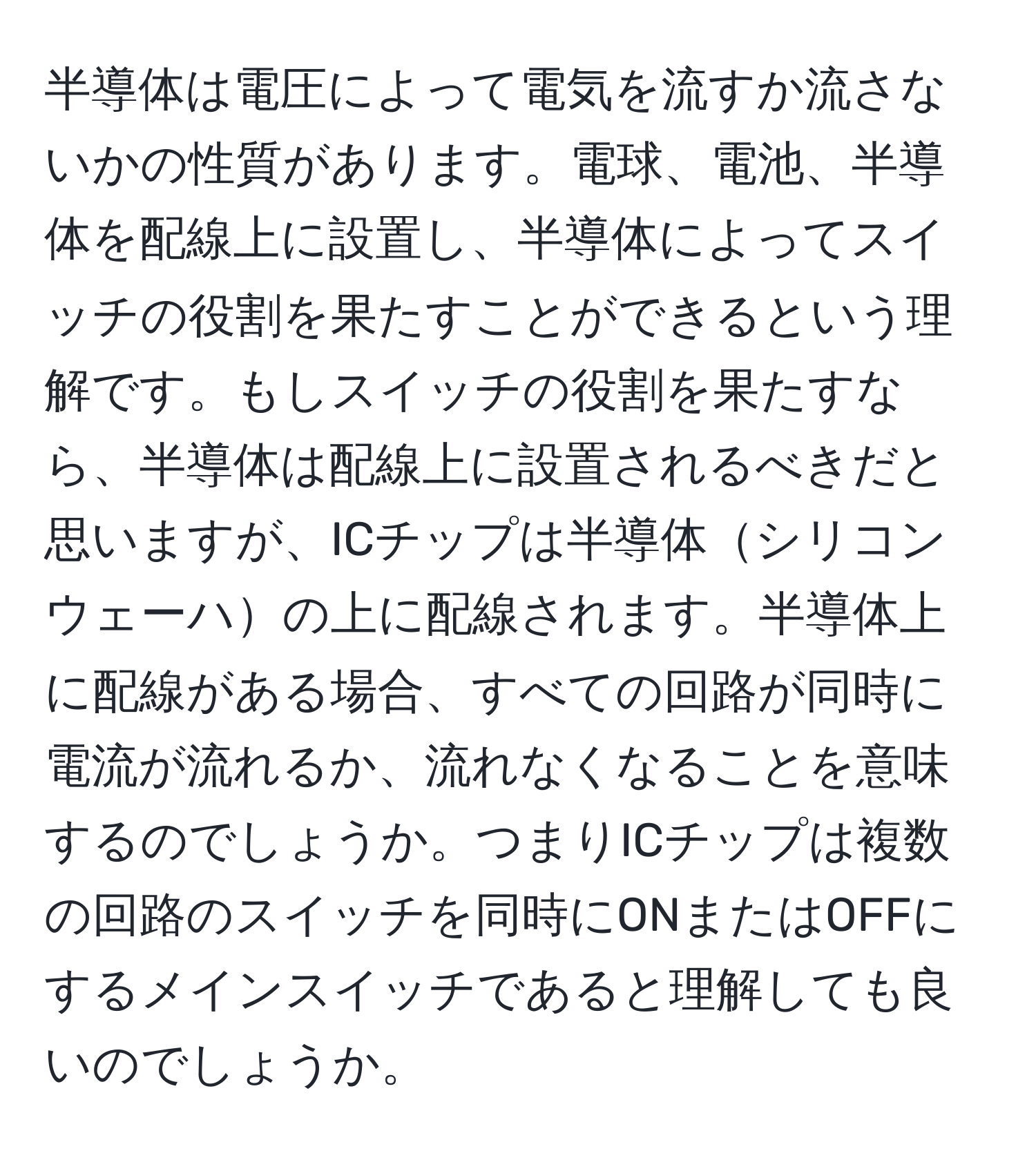 半導体は電圧によって電気を流すか流さないかの性質があります。電球、電池、半導体を配線上に設置し、半導体によってスイッチの役割を果たすことができるという理解です。もしスイッチの役割を果たすなら、半導体は配線上に設置されるべきだと思いますが、ICチップは半導体シリコンウェーハの上に配線されます。半導体上に配線がある場合、すべての回路が同時に電流が流れるか、流れなくなることを意味するのでしょうか。つまりICチップは複数の回路のスイッチを同時にONまたはOFFにするメインスイッチであると理解しても良いのでしょうか。