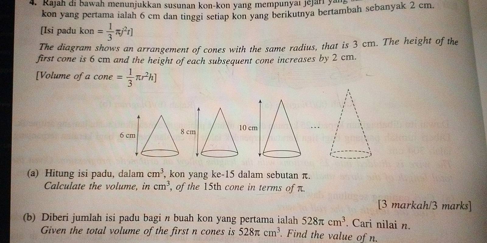 Rajah di bawah menunjukkan susunan kon-kon yang mempunyaı jejari yang 
kon yang pertama ialah 6 cm dan tinggi setiap kon yang berikutnya bertambah sebanyak 2 cm. 
[Isi padu kon= 1/3 π j^2t]
The diagram shows an arrangement of cones with the same radius, that is 3 cm. The height of the 
first cone is 6 cm and the height of each subsequent cone increases by 2 cm. 
[Volume of a cone = 1/3 π r^2h]
(a) Hitung isi padu, dalam cm^3 , kon yang ke -15 dalam sebutan π. 
Calculate the volume, in cm^3 , of the 15th cone in terms of π. 
[3 markah/3 marks] 
(b) Diberi jumlah isi padu bagi n buah kon yang pertama ialah 528π cm^3. Cari nilai n. 
Given the total volume of the first n cones is 528π cm^3. Find the value of n.