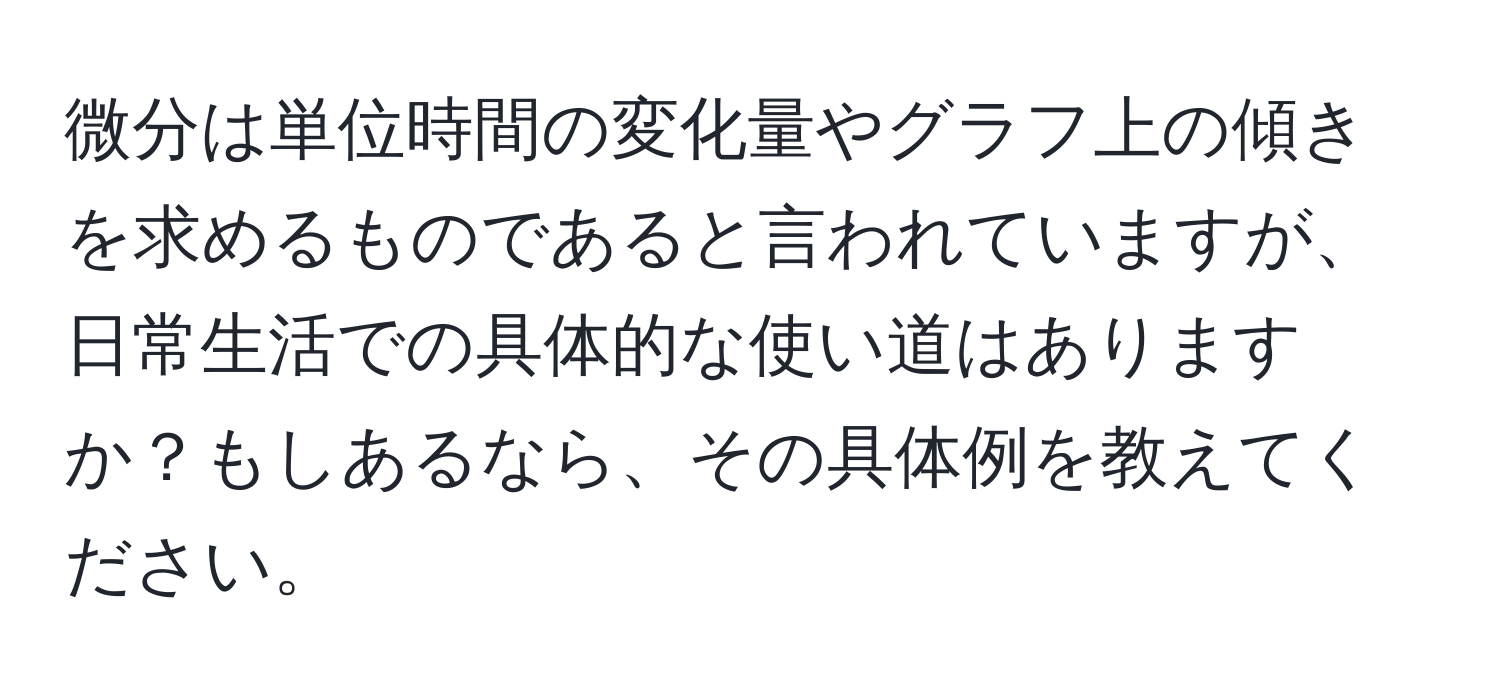 微分は単位時間の変化量やグラフ上の傾きを求めるものであると言われていますが、日常生活での具体的な使い道はありますか？もしあるなら、その具体例を教えてください。