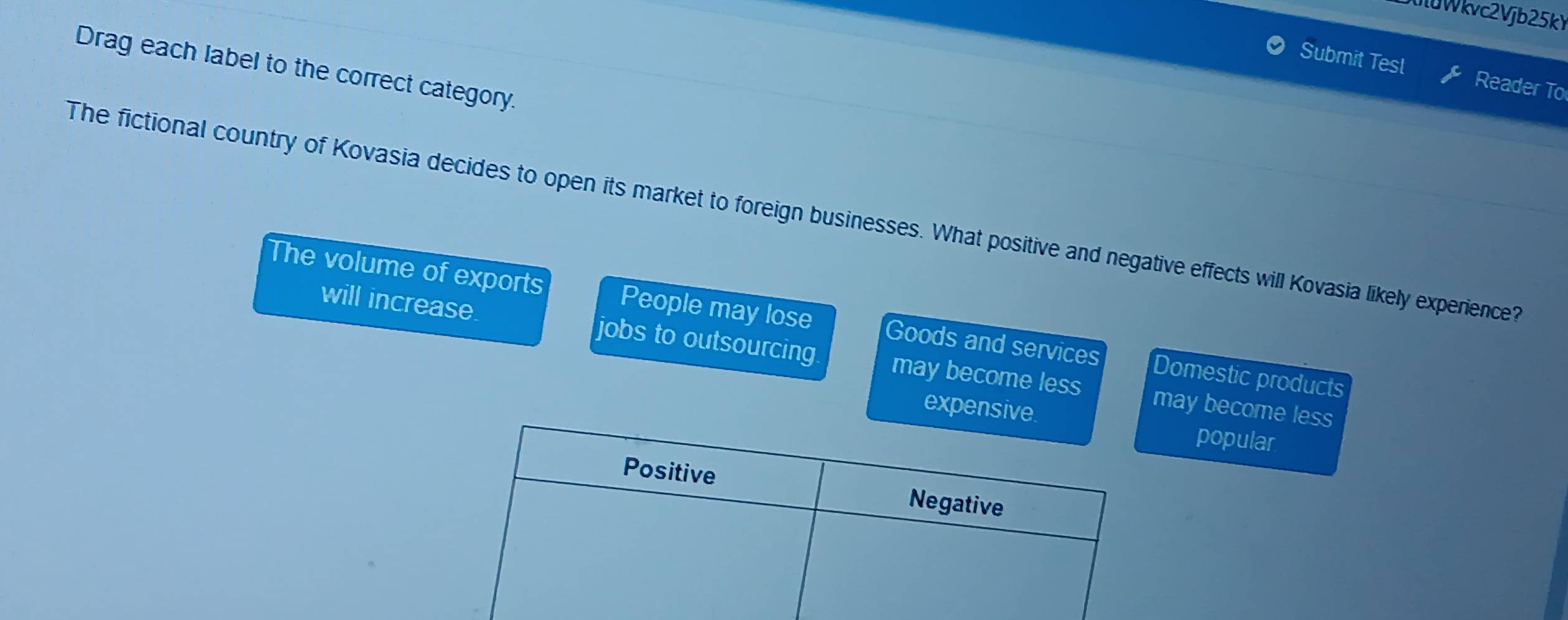 Wkvc2Vjb25k
Drag each label to the correct category.
Submit Test Reader To
The fictional country of Kovasia decides to open its market to foreign businesses. What positive and negative effects will Kovasia likely experience?
The volume of exports People may lose Goods and services Domestic products
will increase. jobs to outsourcing may become less
may become less
exppopular