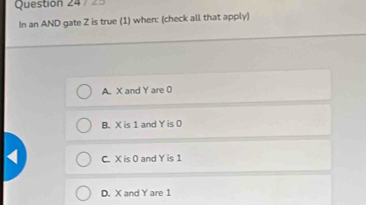 7 25
In an AND gate Z is true (1) when: (check all that apply)
A. X and Y are 0
B. X is 1 and Y is 0
C. X is 0 and Y is 1
D. X and Y are 1