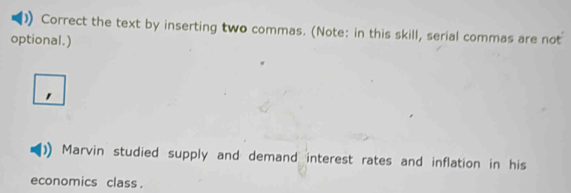 Correct the text by inserting two commas. (Note: in this skill, serial commas are not 
optional.) 
Marvin studied supply and demand interest rates and inflation in his 
economics class .