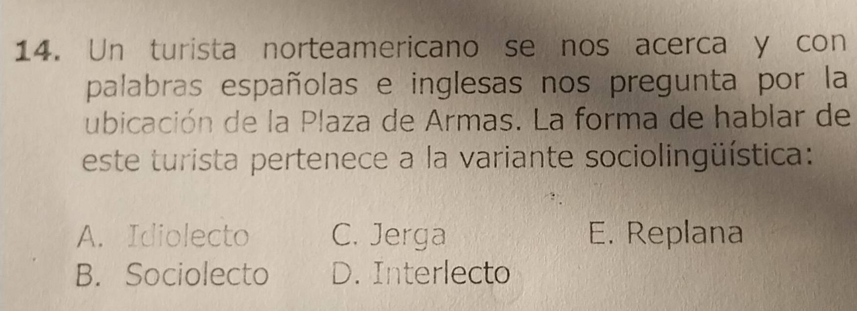 Un turista norteamericano se nos acerca y con
palabras españolas e inglesas nos pregunta por la
ubicación de la Plaza de Armas. La forma de hablar de
este turista pertenece a la variante sociolingüística:
A. Idiolecto C. Jerga E. Replana
B. Sociolecto D. Interlecto