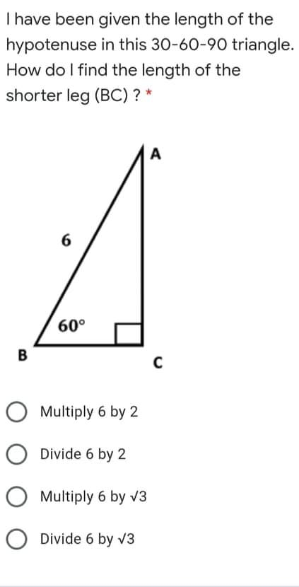 have been given the length of the
hypotenuse in this 30-60-90 triangle.
How do I find the length of the
shorter leg (BC) ? *
Multiply 6 by 2
Divide 6 by 2
Multiply 6 by sqrt(3)
Divide 6 by sqrt(3)