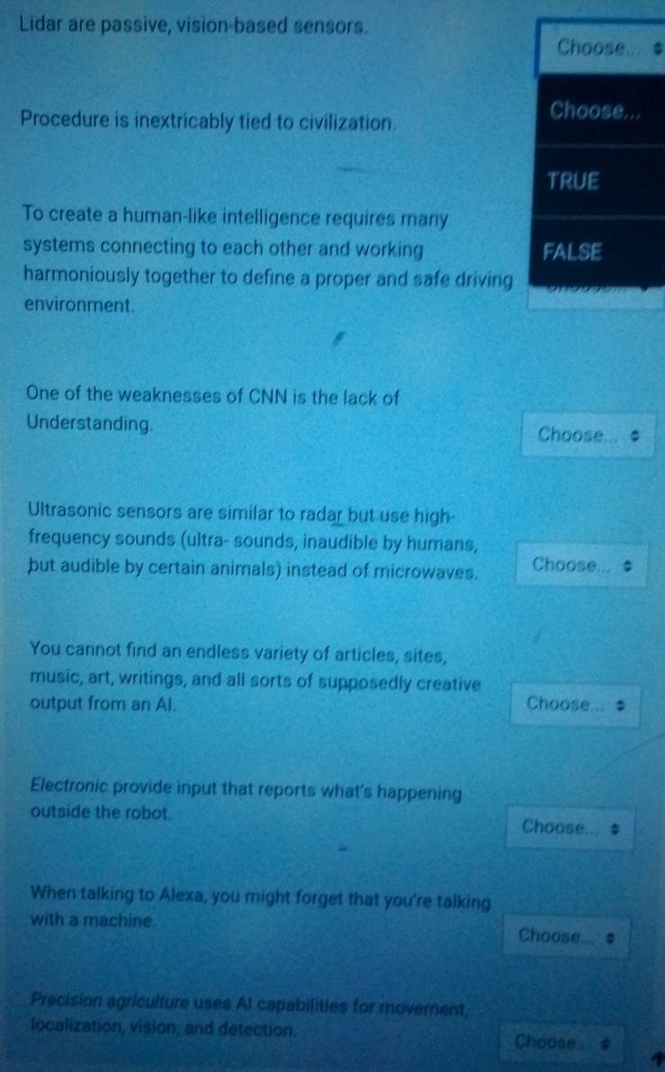 Lidar are passive, vision-based sensors.
Choose... $
Procedure is inextricably tied to civilization
Choose...
true
To create a human-like intelligence requires many
systems connecting to each other and working FALSE
harmoniously together to define a proper and safe driving
environment.
One of the weaknesses of CNN is the lack of
Understanding. Choose
Ultrasonic sensors are similar to radar but use high-
frequency sounds (ultra- sounds, inaudible by humans,
but audible by certain animals) instead of microwaves. Choose...
You cannot find an endless variety of articles, sites,
music, art, writings, and all sorts of supposedly creative
output from an Al. Choose
Electronic provide input that reports what's happening
outside the robot. Choose
When talking to Alexa, you might forget that you're talking
with a machine. Choose
Precision agriculture uses AI capabilities for movement,
localization, vision, and detection, Choose