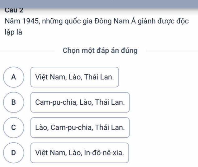 Cau 2
Năm 1945, những quốc gia Đông Nam Á giành được độc
lập là
Chọn một đáp án đúng
A Việt Nam, Lào, Thái Lan.
B Cam-pu-chia, Lào, Thái Lan.
C Lào, Cam-pu-chia, Thái Lan.
D Việt Nam, Lào, In-đô-nê-xia.