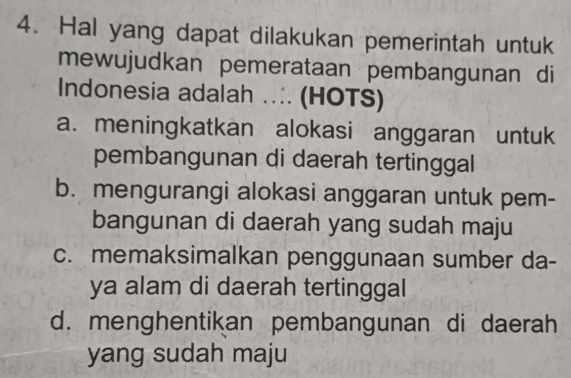 Hal yang dapat dilakukan pemerintah untuk
mewujudkan pemerataan pembangunan di
Indonesia adalah .. (HOTS)
a. meningkatkan alokasi anggaran untuk
pembangunan di daerah tertinggal
b. mengurangi alokasi anggaran untuk pem-
bangunan di daerah yang sudah maju
c. memaksimalkan penggunaan sumber da-
ya alam di daerah tertinggal
d. menghentikan pembangunan di daerah
yang sudah maju