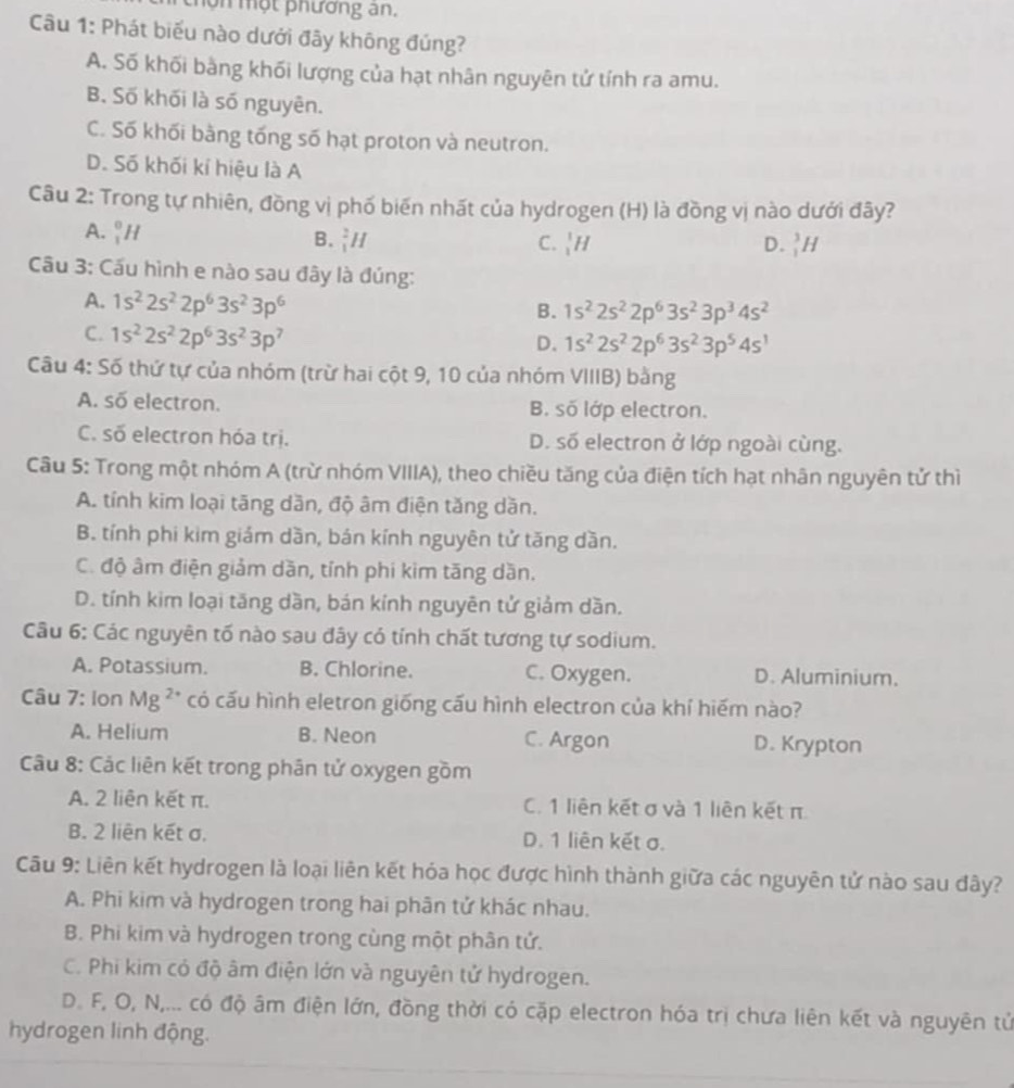 hợn một phương an.
Câu 1: Phát biểu nào dưới đây không đúng?
A. Số khối bằng khối lượng của hạt nhân nguyên tử tính ra amu.
B. Số khối là số nguyên.
C. Số khối bằng tống số hạt proton và neutron.
D. Số khối kí hiệu là A
Câu 2: Trong tự nhiên, đồng vị phố biến nhất của hydrogen (H) là đồng vị nào dưới đây?
A. _1^(0H
B. _1^2H C. _1^1H D. _1^3H
Câu 3: Cấu hình e nào sau đây là đúng:
A. 1s^2)2s^22p^63s^23p^6
B. 1s^22s^22p^63s^23p^34s^2
C. 1s^22s^22p^63s^23p^7
D. 1s^22s^22p^63s^23p^54s^1
Câu 4: Số thứ tự của nhóm (trừ hai cột 9, 10 của nhóm VIIIB) bằng
A. số electron. B. số lớp electron.
C. số electron hóa trị. D. số electron ở lớp ngoài cùng.
Câu 5: Trong một nhóm A (trừ nhóm VIIIA), theo chiều tăng của điện tích hạt nhân nguyên tử thì
A. tính kim loại tăng dần, độ âm điện tăng dăn.
B. tính phi kim giám dần, bán kính nguyên tử tăng dần.
C. độ âm điện giảm dần, tính phi kim tăng dần.
D. tính kim loại tăng dần, bán kính nguyên tử giảm dần.
Câu 6: Các nguyên tố nào sau đây có tính chất tương tự sodium.
A. Potassium. B. Chlorine. C. Oxygen. D. Aluminium.
Câu 7: Ion Mg ²* có cấu hình eletron giống cấu hình electron của khí hiếm nào?
A. Helium B. Neon C. Argon D. Krypton
Câu 8: Các liên kết trong phân tử oxygen gồm
A. 2 liên kết π. C. 1 liên kết σ và 1 liên kết π
B. 2 liên kết σ. D. 1 liên kết σ.
Câu 9: Liên kết hydrogen là loại liên kết hóa học được hình thành giữa các nguyên tử nào sau đây?
A. Phi kim và hydrogen trong hai phân tử khác nhau.
B. Phi kim và hydrogen trong cùng một phân tử.
C. Phi kim có độ âm điện lớn và nguyên tử hydrogen.
D. F, O, N,... có độ âm điện lớn, đồng thời có cặp electron hóa trị chưa liên kết và nguyên tử
hydrogen linh động.