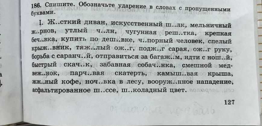 Спишите. Обозначьте ударение в словах с пропушенными 
бykbами. 
I. Œ..сткий диван, искусственный ш..лк, мельничный 
жлрнов,олутлыйноч.лн, чугуннаягореш.тка, окрепкая 
беч.вка, купить по деш.вке, ч..порный человек, спелый 
крыж..вник, тяж..лый ож..г, подж..г сарая, ож..г руку, 
борьба с саранч..й, οτправиτься за багаж..м, идτи с нош.й, 
быстрый скач.к, забавная собач.нка, смешной емед- 
веж.нок,зоΠарч.вая оскатерть,Πокамыш.ваяо крыша, 
жж.ный кофе, ноч.вка в лесу, вооруж.нное нападение, 
асфальтированное ш..ссе, Ш.коладный цвет. 
127