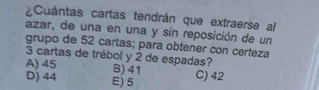 ¿Cuántas cartas tendrán que extraerse al
azar, de una en una y sin reposición de un
grupo de 52 cartas; para obtener con certeza
3 cartas de trébol y 2 de espadas?
A) 45 B) 41
D) 44 C) 42
E) 5