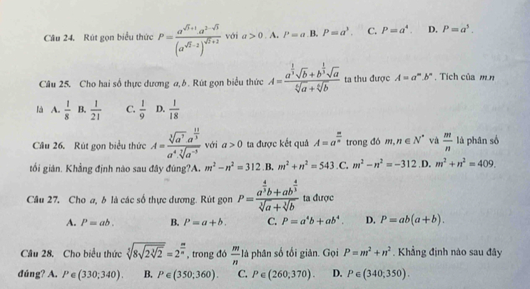 Rút gọn biểu thức P=frac a^(sqrt(3)+1).a^(2-sqrt(3))(a^(sqrt(2)-2))^sqrt(2)+2 với a>0. A. P=a B. P=a^3. C. P=a^4. D. P=a^5.
Câu 25. Cho hai số thực dương a, b. Rút gọn biểu thức A=frac a^(frac 1)3sqrt(b)+b^(frac 1)3sqrt(a)sqrt[6](a)+sqrt[6](b) ta thu được A=a^m.b^n. Tích của m.n
là A.  1/8  B.  1/21  C.  1/9  D.  1/18 
Cầu 26. Rút gọn biểu thức A=frac sqrt[3](a^7)· a^(frac 11)3a^4· sqrt[7](a^(-5)) với a>0 ta được kết quả A=a^(frac m)n trong đó m,n∈ N^* và  m/n  là phân số
tối giản. Khẳng định nào sau đây đúng?A. m^2-n^2=312 B. m^2+n^2=543 .C; m^2-n^2=-312 .D. m^2+n^2=409.
Câu 27. Cho a, b là các số thực dương. Rút gọn P=frac a^(frac 4)3b+ab^(frac 4)3sqrt[3](a)+sqrt[3](b) ta được
A. P=ab. B. P=a+b. C. P=a^4b+ab^4. D. P=ab(a+b).
Câu 28. Cho biểu thức sqrt[5](8sqrt 2sqrt [3]2)=2^(frac m)n , trong đó  m/n 1a phân số tối giản. Gọi P=m^2+n^2. Khẳng định nào sau đây
đúng? A. P∈ (330;340). B. P∈ (350;360). C. P∈ (260;370). D. P∈ (340;350).