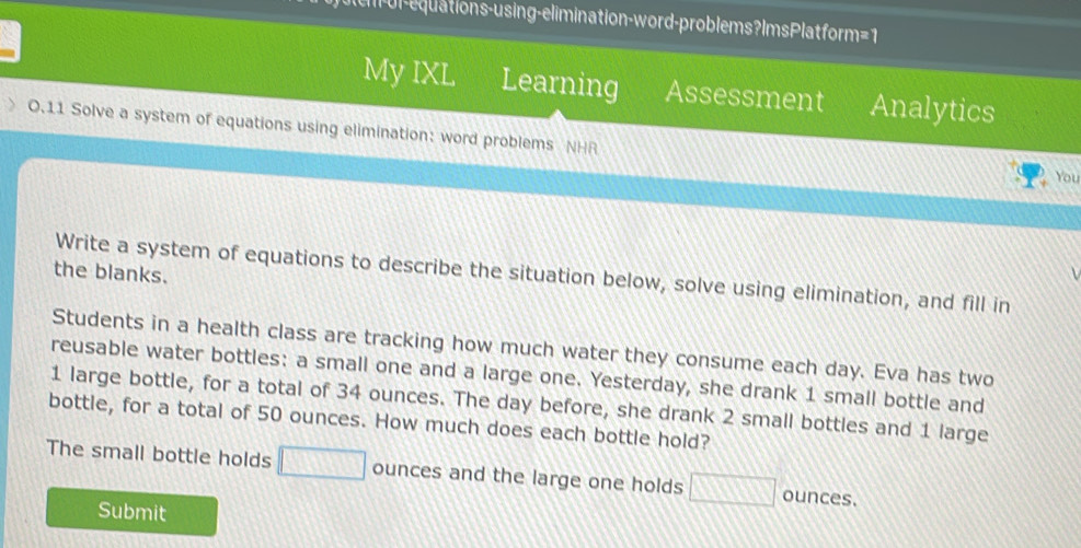 or-equations-using-elimination-word-problems? ImsPlatform=1 
My IXL Learning Assessment Analytics 
0.11 Solve a system of equations using elimination: word problems NHR 
You 
the blanks. 
Write a system of equations to describe the situation below, solve using elimination, and fill in 
Students in a health class are tracking how much water they consume each day. Eva has two 
reusable water bottles: a small one and a large one. Yesterday, she drank 1 small bottle and
1 large bottle, for a total of 34 ounces. The day before, she drank 2 small bottles and 1 large 
bottle, for a total of 50 ounces. How much does each bottle hold? 
The small bottle holds □ ounces and the large one holds □ ounces. 
Submit