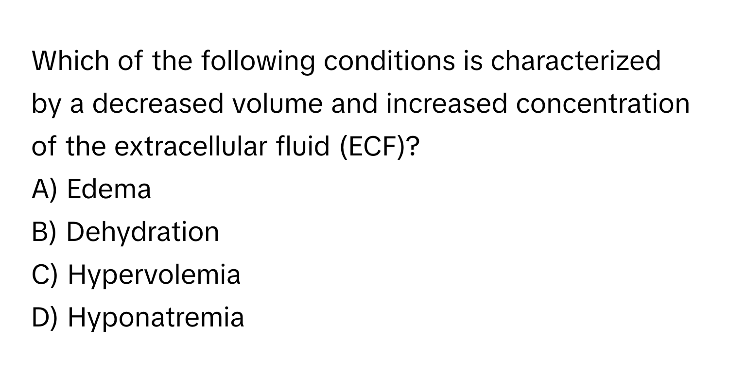 Which of the following conditions is characterized by a decreased volume and increased concentration of the extracellular fluid (ECF)?

A) Edema 
B) Dehydration 
C) Hypervolemia 
D) Hyponatremia