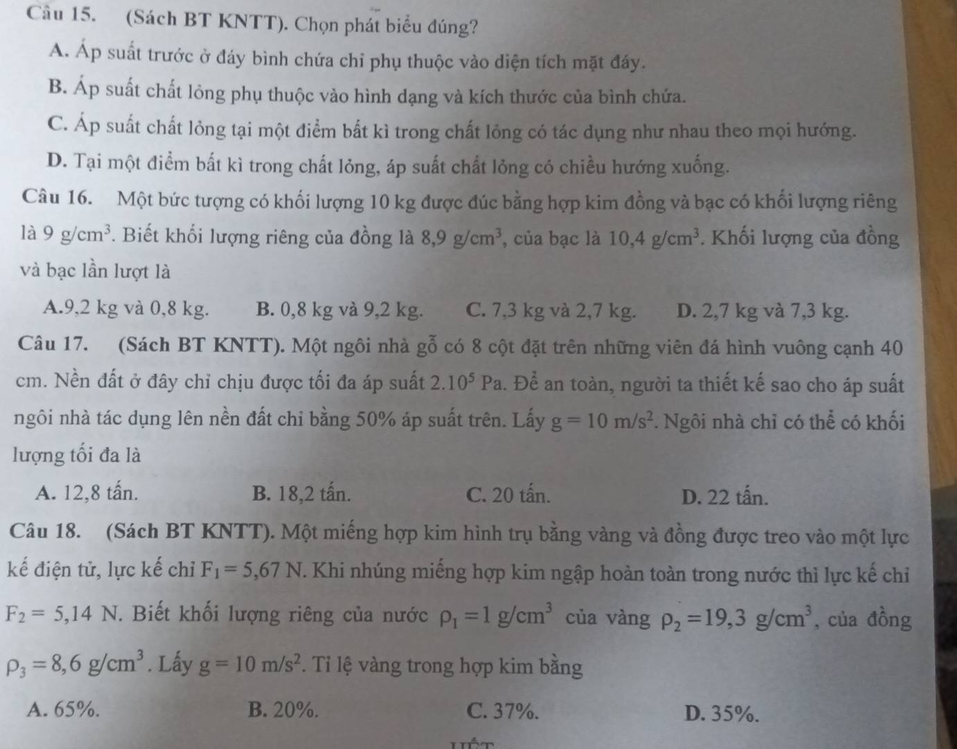 (Sách BT KNTT). Chọn phát biểu đúng?
A. Áp suất trước ở đáy bình chứa chỉ phụ thuộc vào diện tích mặt đáy.
B. Áp suất chất lỏng phụ thuộc vào hình dạng và kích thước của bình chứa.
C. Áp suất chất lỏng tại một điểm bất kì trong chất lỏng có tác dụng như nhau theo mọi hướng.
D. Tại một điểm bất kì trong chất lỏng, áp suất chất lỏng có chiều hướng xuống.
Câu 16. Một bức tượng có khối lượng 10 kg được đúc bằng hợp kim đồng và bạc có khối lượng riêng
là 9g/cm^3. Biết khối lượng riêng của đồng là 8,9g/cm^3 , của bạc là 10,4g/cm^3. Khối lượng của đồng
và bạc lần lượt là
A.9,2 kg và 0,8 kg. B. 0,8 kg và 9,2 kg. C. 7,3 kg và 2,7 kg. D. 2,7 kg và 7,3 kg.
Câu 17. (Sách BT KNTT). Một ngôi nhà gỗ có 8 cột đặt trên những viên đá hình vuông cạnh 40
cm. Nền đất ở đây chỉ chịu được tối đa áp suất 2.10^5Pa a. Để an toàn, người ta thiết kế sao cho áp suất
ngôi nhà tác dụng lên nền đất chỉ bằng 50% áp suất trên. Lấy g=10m/s^2. Ngôi nhà chỉ có thể có khối
lượng tối đa là
A. 12,8 tấn. B. 18,2 tấn. C. 20 tấn. D. 22 tấn.
Câu 18. (Sách BT KNTT). Một miếng hợp kim hình trụ bằng vàng và đồng được treo vào một lực
kế điện tử, lực kế chỉ F_1=5,67N. Khi nhúng miếng hợp kim ngập hoàn toàn trong nước thì lực kế chỉ
F_2=5,14N. Biết khối lượng riêng của nước rho _1=1g/cm^3 của vàng rho _2=19,3g/cm^3 , của đồng
rho _3=8,6g/cm^3. Lấy g=10m/s^2. Tỉ lệ vàng trong hợp kim bằng
A. 65%. B. 20%. C. 37%. D. 35%.