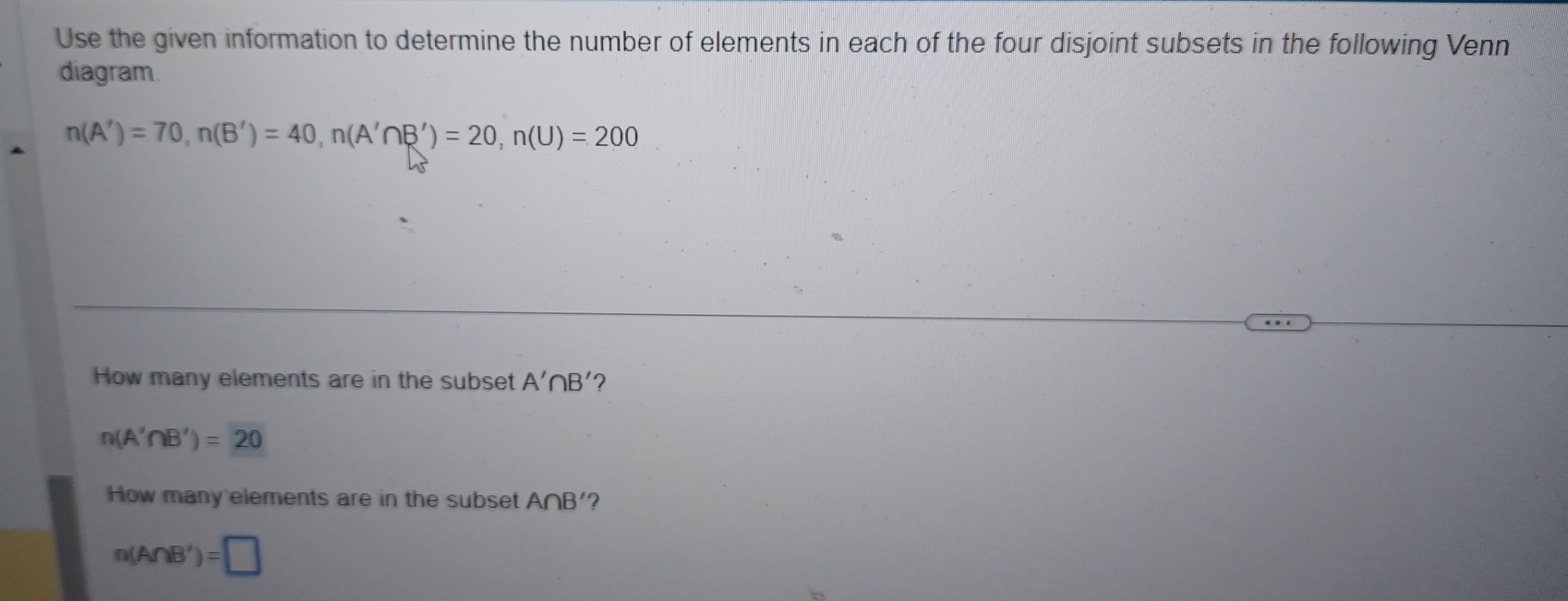 Use the given information to determine the number of elements in each of the four disjoint subsets in the following Venn 
diagram.
n(A')=70, n(B')=40, n(A'∩ B')=20, n(U)=200
How many elements are in the subset A'∩ B'
n(A'∩ B')=20
How many elements are in the subset A∩ B' ?
n(A∩ B')=□