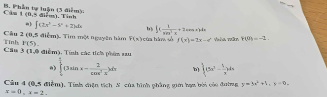 Phần tự luận (3 điểm): 1(0,5 5 điểm). Tính 
Câu 
a) ∈t (2x^3-5^x+2)dx
b) ∈t ( 1/sin^2x +2cos x)dx
Câu 2 (0,5 điểm). Tìm một nguyên hàm F(x) của hàm số f(x)=2x-e^x thỏa mãn F(0)=-2. 
Tính F(5). 
Câu 3 (1,0 điễm). Tính các tích phân sau 
a) ∈tlimits _0^((frac π)4)(3sin x- 2/cos^2x )dx b) ∈tlimits _1^(2(5x^2)- 1/x )dx
Câu 4 (0,5 điễm). Tính diện tích S của hình phẳng giới hạn bởi các đường y=3x^2+1, y=0,
x=0, x=2.