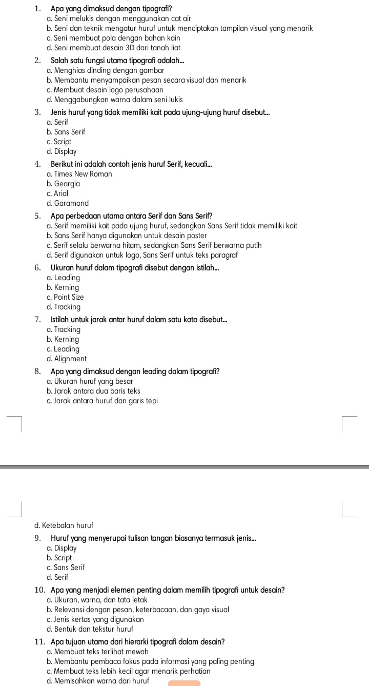 Apa yang dimaksud dengan tipografi?
a. Seni melukis dengan menggunakan cat air
b. Seni dan teknik mengatur huruf untuk menciptakan tampilan visual yang menarik
c. Seni membuat pola dengan bahan kain
d. Seni membuat desain 3D dari tanah liat
2. Salah satu fungsi utama tipografi adalah...
a. Menghias dinding dengan gambar
b. Membantu menyampaikan pesan secara visual dan menarik
c. Membuat desain logo perusahaan
d. Menggabungkan warna dalam seni lukis
3. Jenis huruf yang tidak memiliki kait pada ujung-ujung huruf disebut...
a. Serif
b. Sans Serif
c. Script
d. Display
4. Berikut ini adalah contoh jenis huruf Serif, kecuali...
a. Times New Roman
b. Georgia
c. Arial
d. Garamond
5. Apa perbedaan utama antara Serif dan Sans Serif?
a. Serif memiliki kait pada ujung huruf, sedangkan Sans Serif tidak memiliki kait
b. Sans Serif hanya digunakan untuk desain poster
c. Serif selalu berwarna hitam, sedangkan Sans Serif berwarna putih
d. Serif digunakan untuk logo, Sans Serif untuk teks paragraf
6. Ukuran huruf dalam tipografi disebut dengan istilah...
a. Leading
b. Kerning
c. Point Size
d. Tracking
7. Istilah untuk jarak antar huruf dalam satu kata disebut...
a. Tracking
b. Kerning
c. Leading
d. Alignment
8. Apa yang dimaksud dengan leading dalam tipografi?
a. Ukuran huruf yang besar
b. Jarak antara dua baris teks
c. Jarak antara huruf dan garis tepi
d. Ketebalan huruf
9. Huruf yang menyerupai tulisan tangan biasanya termasuk jenis...
a. Display
b. Script
c. Sans Serif
d. Serif
10. Apa yang menjadi elemen penting dalam memilih tipografi untuk desain?
a. Ukuran, warna, dan tata letak
b. Relevansi dengan pesan, keterbacaan, dan gaya visual
c. Jenis kertas yang digunakan
d. Bentuk dan tekstur huruf
11. Apa tujuan utama dari hierarki tipografi dalam desain?
a. Membuat teks terlihat mewah
b. Membantu pembaca fokus pada informasi yang paling penting
c. Membuat teks lebih kecil agar menarik perhatian
d. Memisahkan warna dari huruf