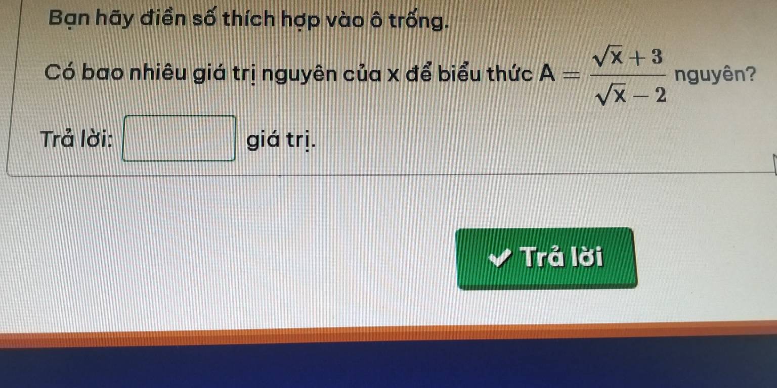 Bạn hãy điền số thích hợp vào ô trống. 
Có bao nhiêu giá trị nguyên của x để biểu thức A= (sqrt(x)+3)/sqrt(x)-2  nguyên? 
Trả lời: □  1/2 * frac 1/2= □ /□   giá trị. 
Trả lời