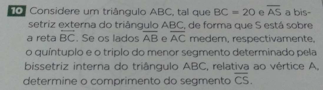 Considere um triângulo ABC, tal que BC=20 e overline AS a bis- 
setriz externa do triângulo ABC, de forma que S está sobre 
a reta overleftrightarrow BC. Se os lados overline AB e overline AC medem, respectivamente, 
o quíntuplo e o triplo do menor segmento determinado pela 
bissetriz interna do triângulo ABC, relativa ao vértice A, 
determine o comprimento do segmento overline CS.