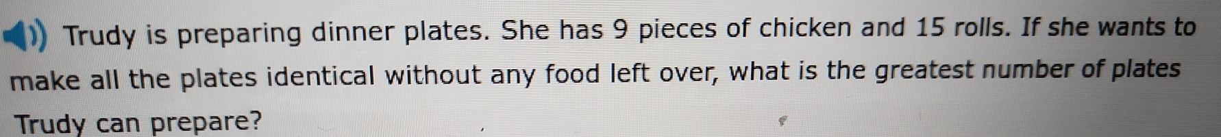 Trudy is preparing dinner plates. She has 9 pieces of chicken and 15 rolls. If she wants to 
make all the plates identical without any food left over, what is the greatest number of plates 
Trudy can prepare?