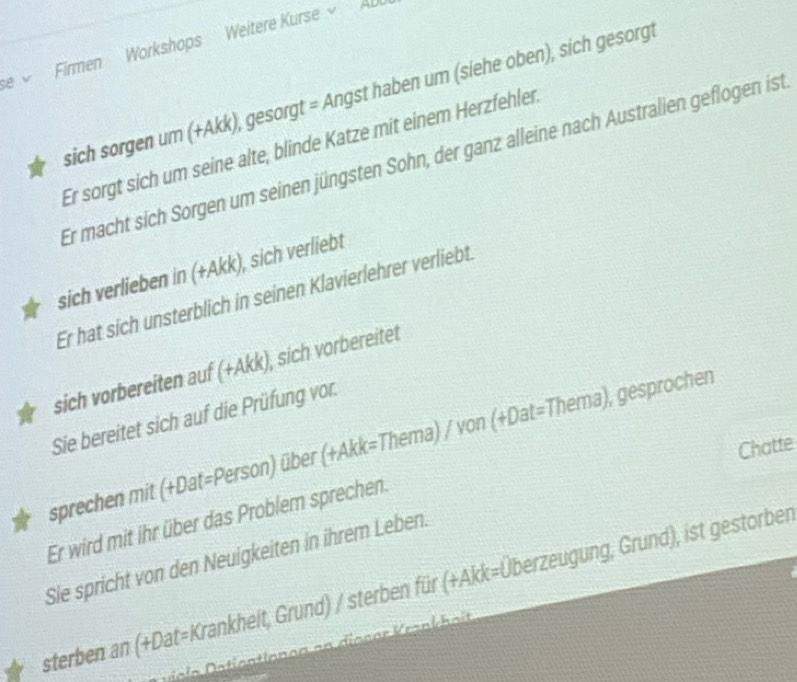 Firmen Workshops Weitere Kurse AL 
sich sorgen um (+Akk), gesorgt = Angst haben um (siehe oben), sich gesorgt 
Er sorgt sich um seine älte, blinde Katze mit einem Herzfehler 
Er macht sich Sorgen um seinen jüngsten Sohn, der ganz alleine nach Australien geflogen ist 
sich verlieben in (+Akk), sich verliebt 
Er hat sich unsterblich in seinen Klavierlehrer verliebt. 
sich vorbereiten auf (+Akk), sich vorbereitet 
Sie bereitet sich auf die Prüfung vor. 
sprechen mit (+Dat=Person) über (+Akk=Thema) / von (+Dat=Thema), gesprocher 
Chatte 
Er wird mit ihr über das Problem sprechen. 
Sie spricht von den Neuigkeiten in ihrem Leben. 
sterben an (+Dat=Krankheit, Grund) / sterben für (+Akk=Überzeugung, Grund), ist gestorber