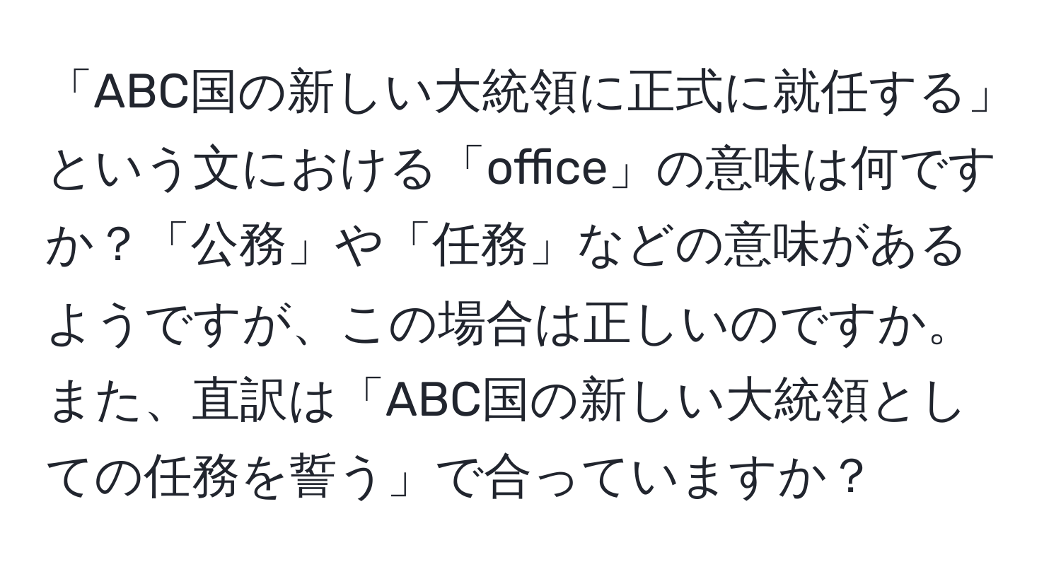 「ABC国の新しい大統領に正式に就任する」という文における「office」の意味は何ですか？「公務」や「任務」などの意味があるようですが、この場合は正しいのですか。また、直訳は「ABC国の新しい大統領としての任務を誓う」で合っていますか？