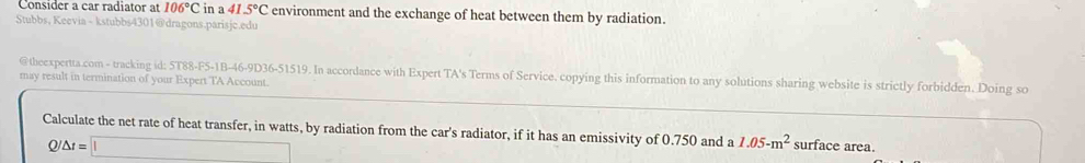 Consider a car radiator at 106°C in a 41.5°C environment and the exchange of heat between them by radiation. 
Stubbs, Keevia - kstubbs4301@dragons.parisjc.edu 
@theexpertta.com - tracking id: 5T88-F5-1B-46-9D36-51519. In accordance with Expert TA's Terms of Service. copying this information to any solutions sharing website is strictly forbidden. Doing so 
may result in termination of your Expert TA Account. 
Calculate the net rate of heat transfer, in watts, by radiation from the car's radiator, if it has an emissivity of 0.750 and a 1.05-m^2 surface area.
/△ t=□