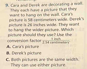 Cara and Derek are decorating a wall.
They each have a picture that they
want to hang on the wall. Cara’s
picture is 58 centimeters wide. Derek’s
picture is 26 inches wide. They want
to hang the wider picture. Which
picture should they use? Use the
conversion factor  1inch/2.54centimeters .
A. Cara's picture
B. Derek’s picture
C. Both pictures are the same width.
They can use either picture.