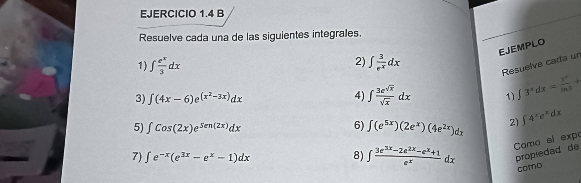 Resuelve cada una de las siguientes integrales. 
EJEMPLO 
1) ∈t  e^x/3 dx
2) ∈t  3/e^x dx
Resuelve cada un 
3) ∈t (4x-6)e^((x^2)-3x)dx 1) ∈t 3^xdx= 3^x/ln 3 +
4) ∈t  3e^(sqrt(x))/sqrt(x) dx
5) ∈t Cos(2x)e^(Sen(2x))dx 6) ∈t (e^(5x))(2e^x)(4e^(2x))dx
2) ∈t 4^xe^xdx
Como el exp 
7) ∈t e^(-x)(e^(3x)-e^x-1)dx 8) ∈t  (3e^(3x)-2e^(2x)-e^x+1)/e^x dx
propiedad de 
como